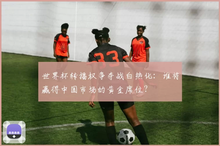 世界杯转播权争夺战白热化：谁将赢得中国市场的黄金席位？