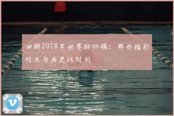 回顾2018年世界杯四强：那些精彩对决与历史性时刻