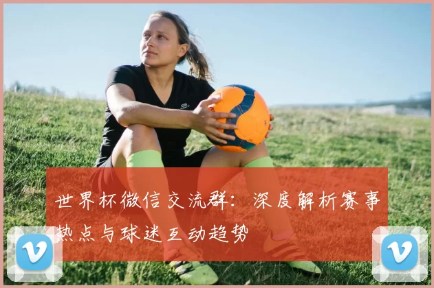 世界杯微信交流群：深度解析赛事热点与球迷互动趋势