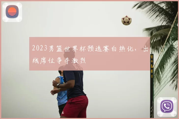 2023男篮世界杯预选赛白热化，出线席位争夺激烈