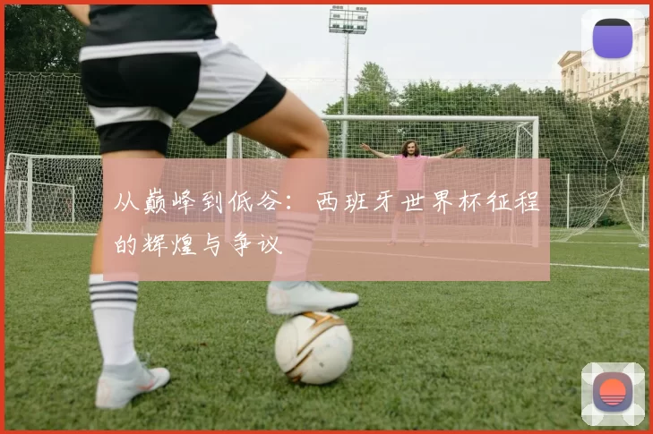 从巅峰到低谷：西班牙世界杯征程的辉煌与争议
