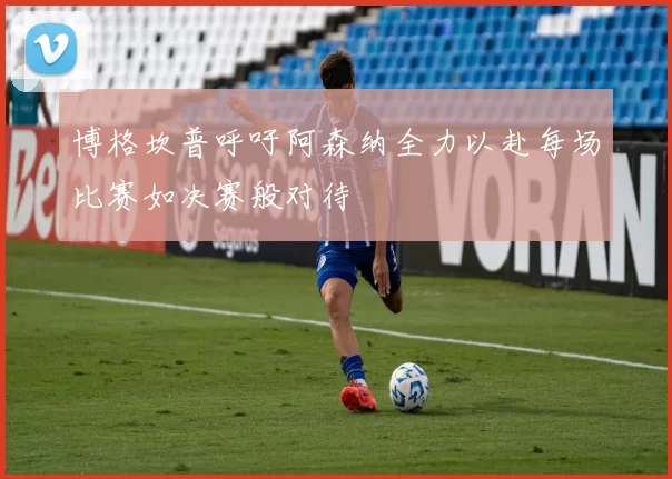博格坎普呼吁阿森纳全力以赴每场比赛如决赛般对待