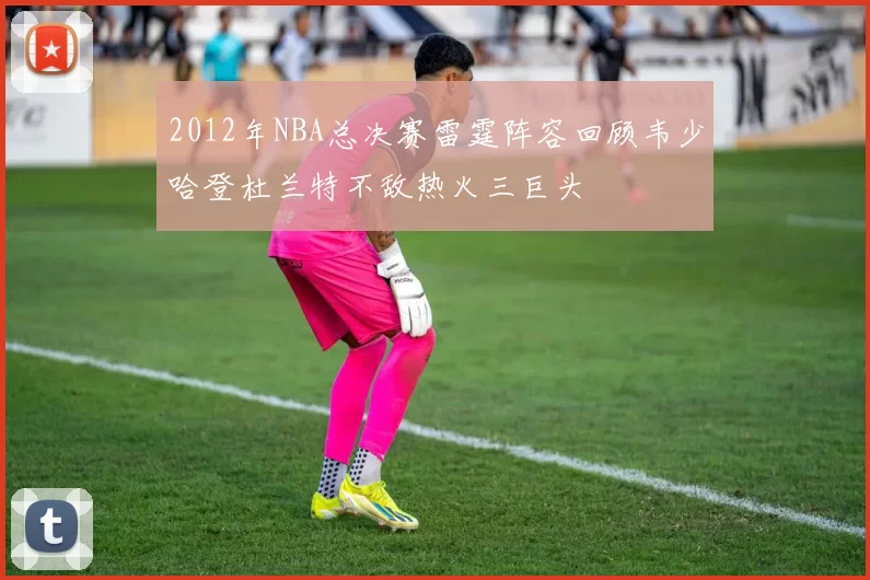2012年NBA总决赛雷霆阵容回顾韦少哈登杜兰特不敌热火三巨头