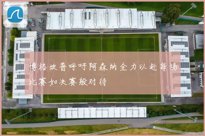博格坎普呼吁阿森纳全力以赴每场比赛如决赛般对待